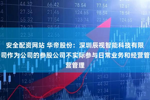 安全配资网站 华帝股份：深圳辰视智能科技有限公司作为公司的参股公司不实际参与日常业务和经营管理