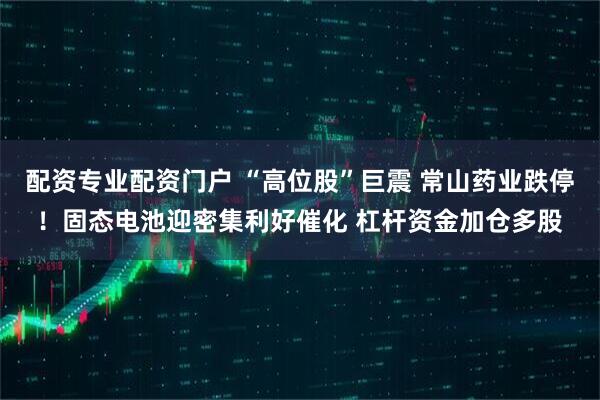 配资专业配资门户 “高位股”巨震 常山药业跌停！固态电池迎密集利好催化 杠杆资金加仓多股