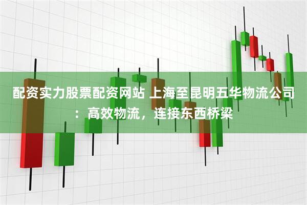 配资实力股票配资网站 上海至昆明五华物流公司：高效物流，连接东西桥梁