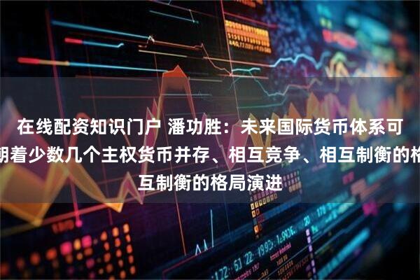 在线配资知识门户 潘功胜：未来国际货币体系可能继续朝着少数几个主权货币并存、相互竞争、相互制衡的格局演进