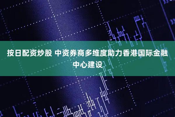 按日配资炒股 中资券商多维度助力香港国际金融中心建设
