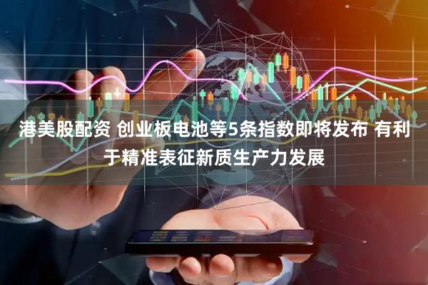 港美股配资 创业板电池等5条指数即将发布 有利于精准表征新质生产力发展