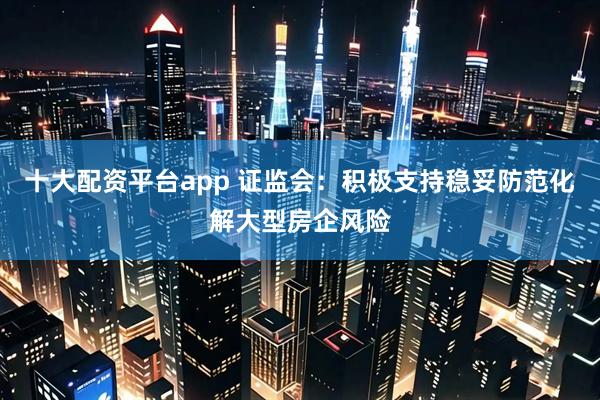 十大配资平台app 证监会：积极支持稳妥防范化解大型房企风险