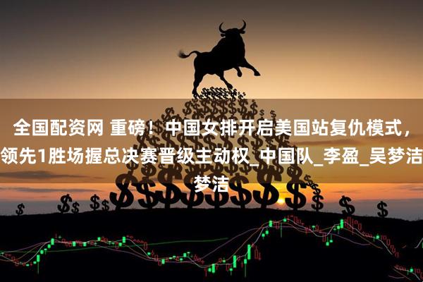 全国配资网 重磅！中国女排开启美国站复仇模式，领先1胜场握总决赛晋级主动权_中国队_李盈_吴梦洁