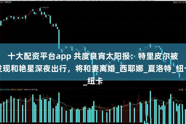 十大配资平台app 共度良宵太阳报：特里皮尔被发现和艳星深夜出行，将和妻离婚_西耶娜_夏洛特_纽卡