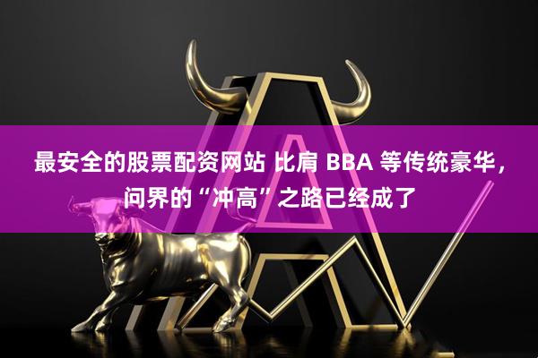 最安全的股票配资网站 比肩 BBA 等传统豪华，问界的“冲高”之路已经成了