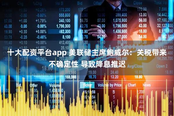 十大配资平台app 美联储主席鲍威尔：关税带来不确定性 导致降息推迟