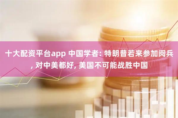 十大配资平台app 中国学者: 特朗普若来参加阅兵, 对中美都好, 美国不可能战胜中国