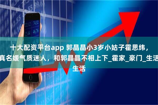 十大配资平台app 郭晶晶小3岁小姑子霍思纬，真名媛气质迷人，和郭晶晶不相上下_霍家_豪门_生活