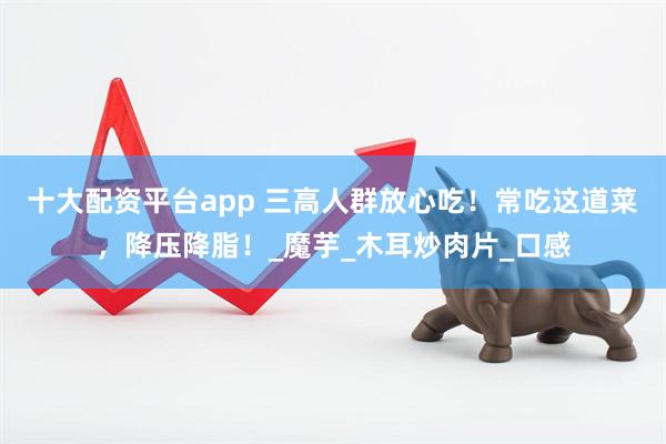 十大配资平台app 三高人群放心吃！常吃这道菜，降压降脂！_魔芋_木耳炒肉片_口感