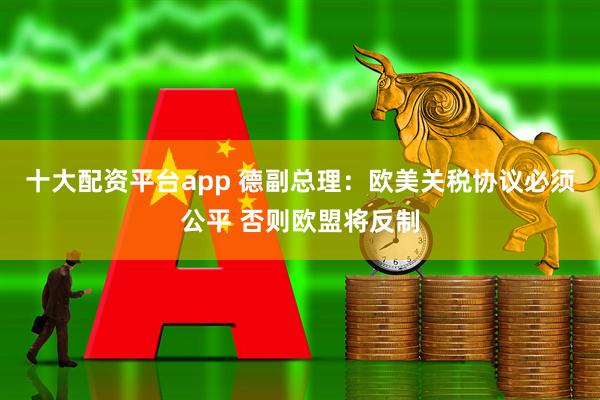 十大配资平台app 德副总理：欧美关税协议必须公平 否则欧盟将反制