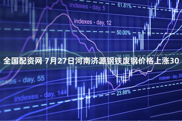 全国配资网 7月27日河南济源钢铁废钢价格上涨30