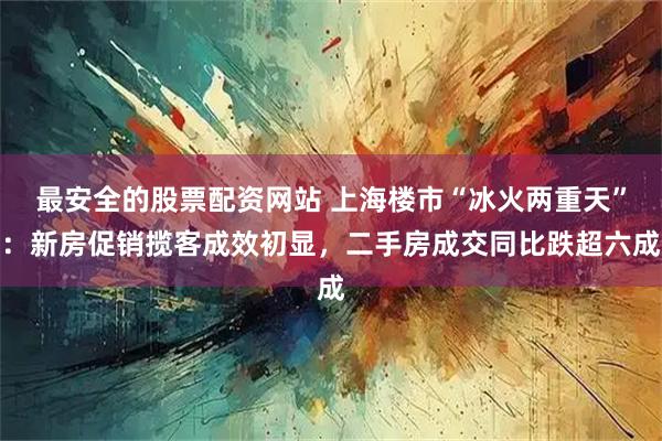 最安全的股票配资网站 上海楼市“冰火两重天”：新房促销揽客成效初显，二手房成交同比跌超六成