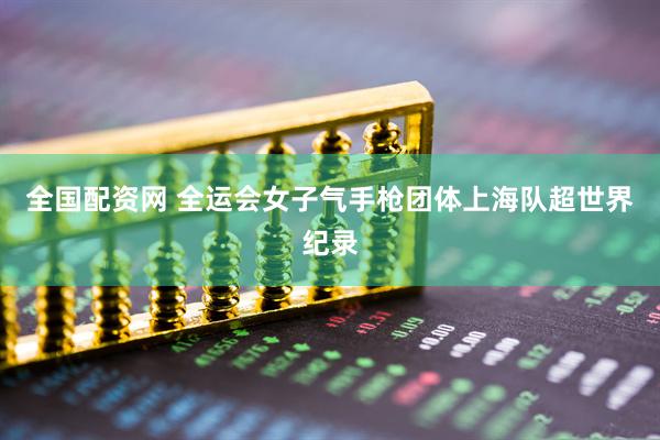 全国配资网 全运会女子气手枪团体上海队超世界纪录