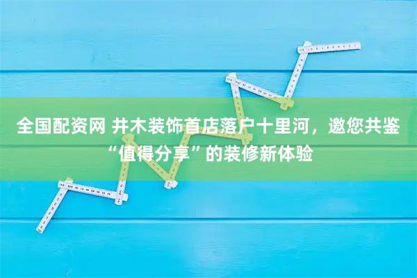 全国配资网 井木装饰首店落户十里河,邀您共鉴“值得分享”的装修新体验