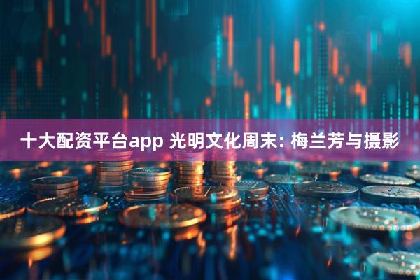 十大配资平台app 光明文化周末: 梅兰芳与摄影