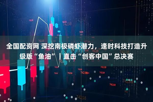 全国配资网 深挖南极磷虾潜力，逢时科技打造升级版“鱼油”｜直击“创客中国”总决赛