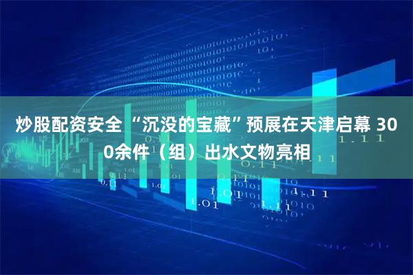 炒股配资安全 “沉没的宝藏”预展在天津启幕 300余件（组）出水文物亮相
