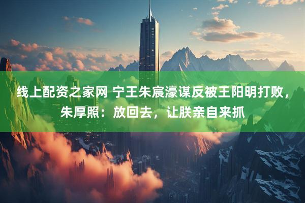 线上配资之家网 宁王朱宸濠谋反被王阳明打败，朱厚照：放回去，让朕亲自来抓