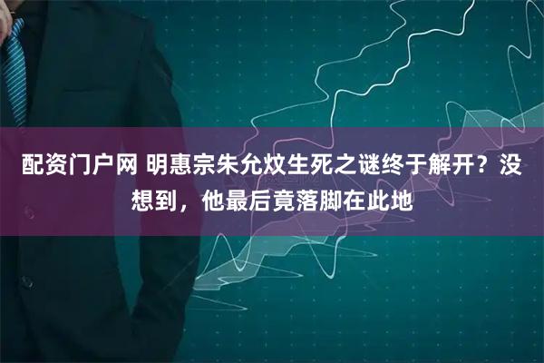 配资门户网 明惠宗朱允炆生死之谜终于解开？没想到，他最后竟落脚在此地