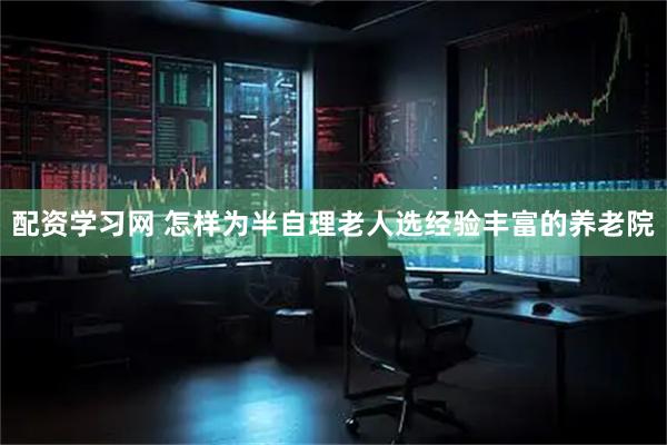 配资学习网 怎样为半自理老人选经验丰富的养老院