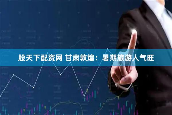 股天下配资网 甘肃敦煌：暑期旅游人气旺