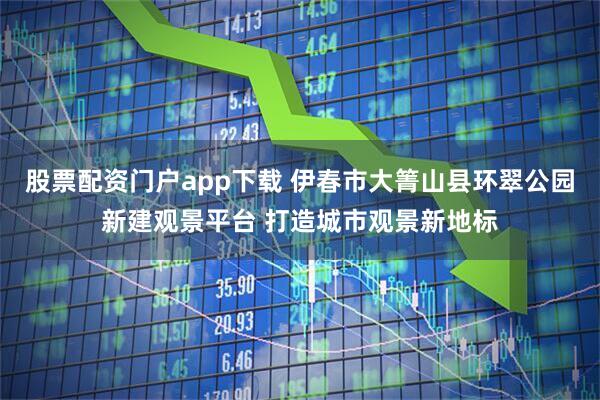 股票配资门户app下载 伊春市大箐山县环翠公园新建观景平台 打造城市观景新地标