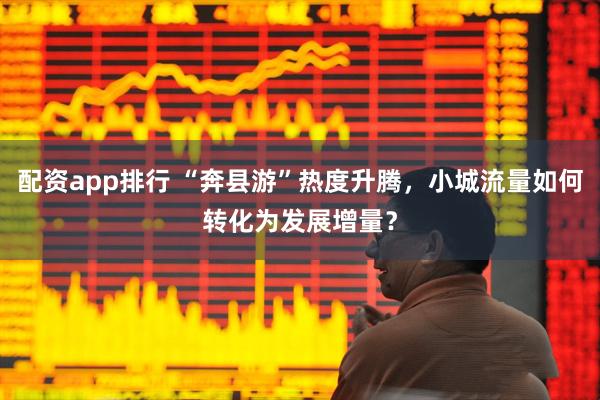 配资app排行 “奔县游”热度升腾，小城流量如何转化为发展增量？