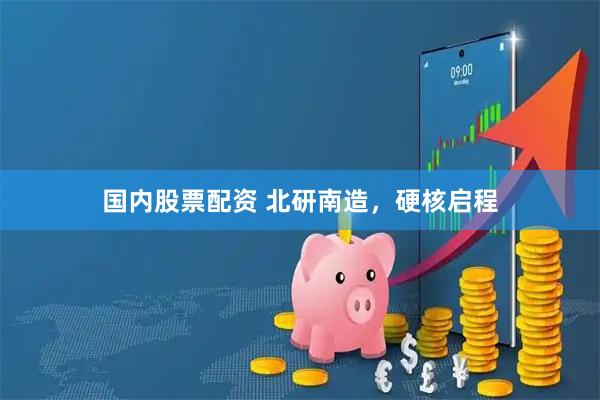 国内股票配资 北研南造，硬核启程