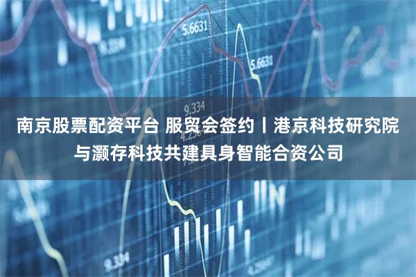 南京股票配资平台 服贸会签约丨港京科技研究院与灏存科技共建具身智能合资公司