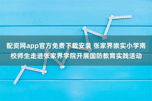 配资网app官方免费下载安装 张家界崇实小学南校师生走进张家界学院开展国防教育实践活动