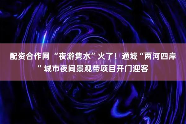 配资合作网 “夜游隽水”火了！通城“两河四岸”城市夜间景观带项目开门迎客
