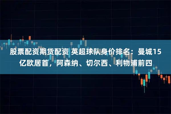 股票配资期货配资 英超球队身价排名：曼城15亿欧居首，阿森纳、切尔西、利物浦前四