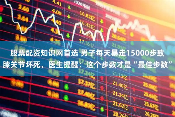 股票配资知识网首选 男子每天暴走15000步致膝关节坏死，医生提醒：这个步数才是“最佳步数”